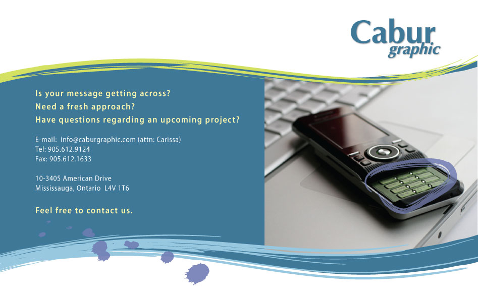Is your message getting across? Need a fresh approach? Have questions regarding an upcoming project? E-mail: info@caburgraphic.com (attn: Carissa) Tel: 905.612.9124 Fax: 905.612.1633 10-3405 American DriveMississauga, Ontario  L4V 1T6 Feel free to contact us.